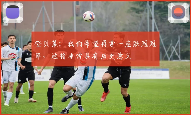 登贝莱：我们希望再拿一座欧冠冠军，这将非常具有历史意义